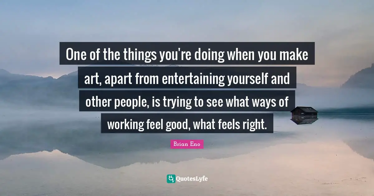 One of the things you're doing when you make art, apart from entertaining yourself and other people, is trying to see what ways of working feel good, what feels right.