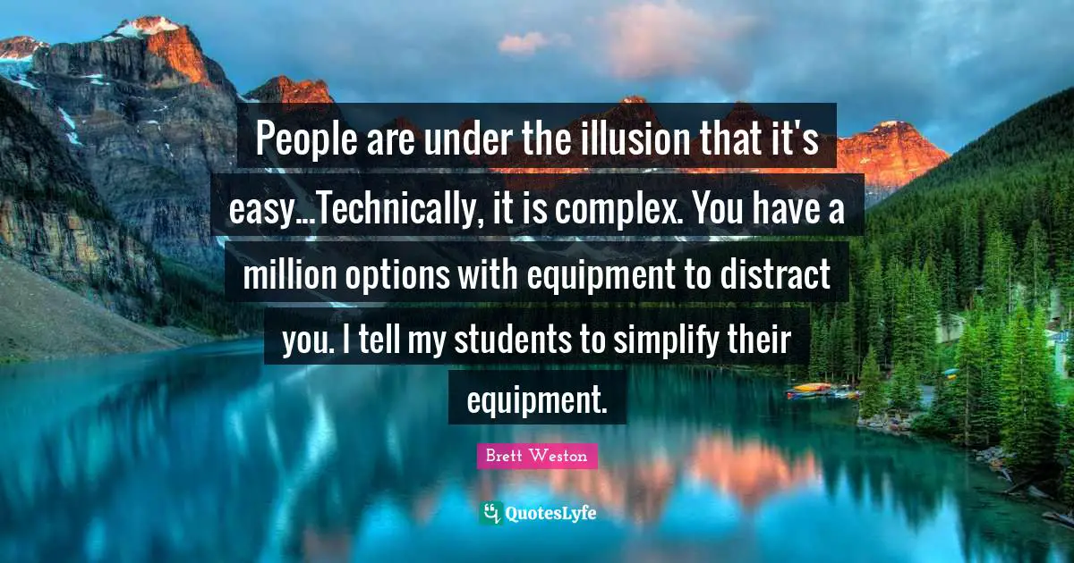 People are under the illusion that it's easy...Technically, it is complex. You have a million options with equipment to distract you. I tell my students to simplify their equipment.