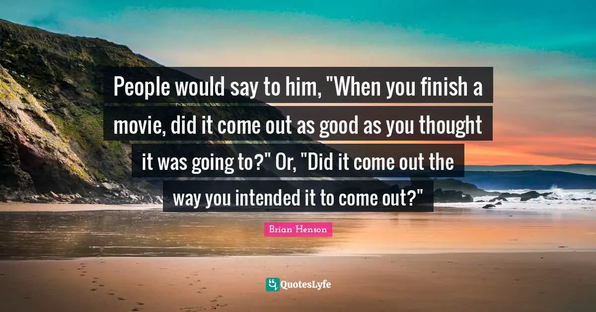 People would say to him, "When you finish a movie, did it come out as good as you thought it was going to?" Or, "Did it come out the way you intended it to come out?"
