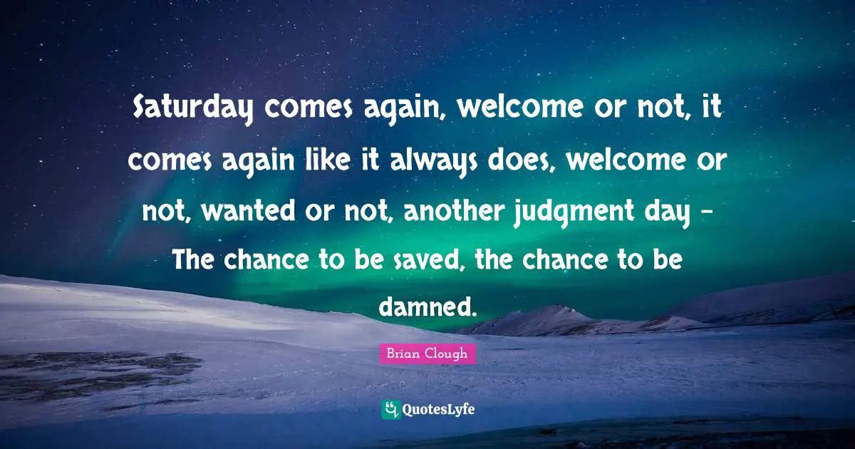 Saturday Quotes: "Saturday comes again, welcome or not, it comes again like it always does, welcome or not, wanted or not, another judgment day - The chance to be saved, the chance to be damned."