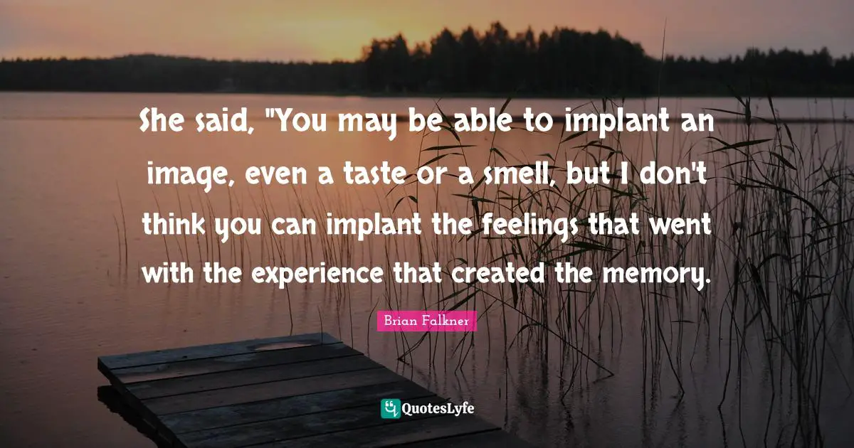 She said, "You may be able to implant an image, even a taste or a smell, but I don't think you can implant the feelings that went with the experience that created the memory.
