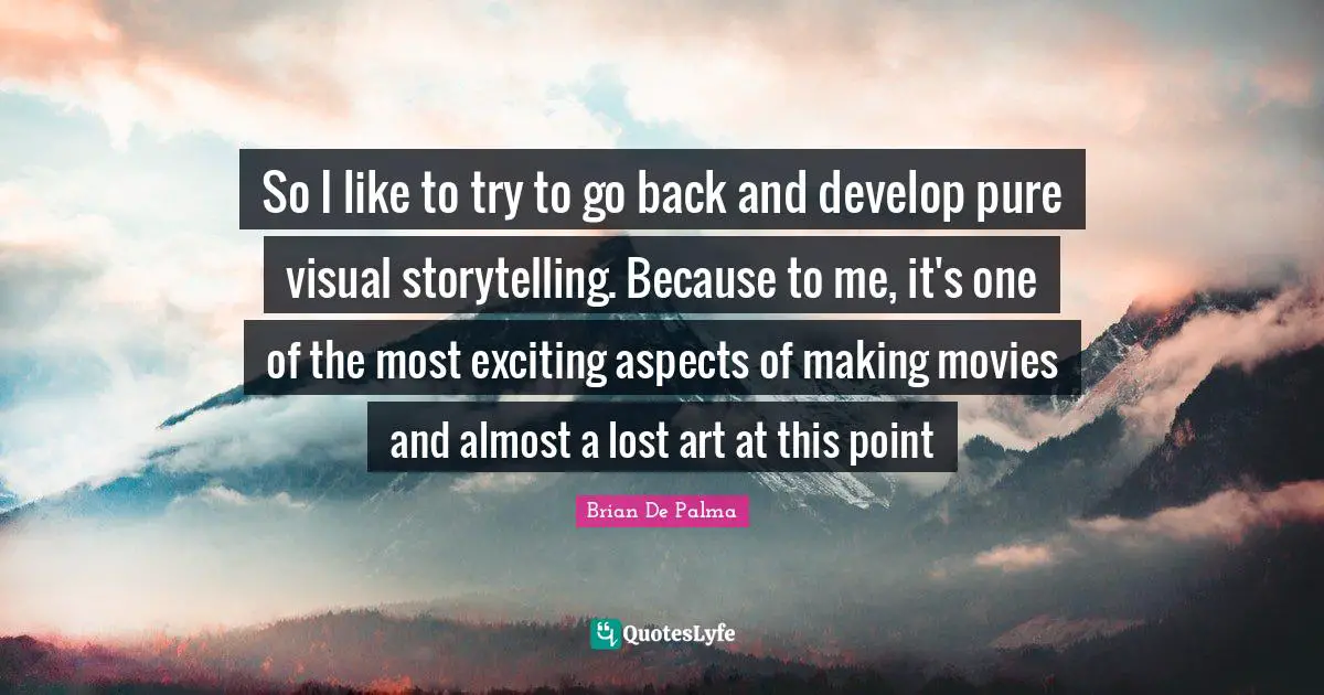 So I like to try to go back and develop pure visual storytelling. Because to me, it's one of the most exciting aspects of making movies and almost a lost art at this point