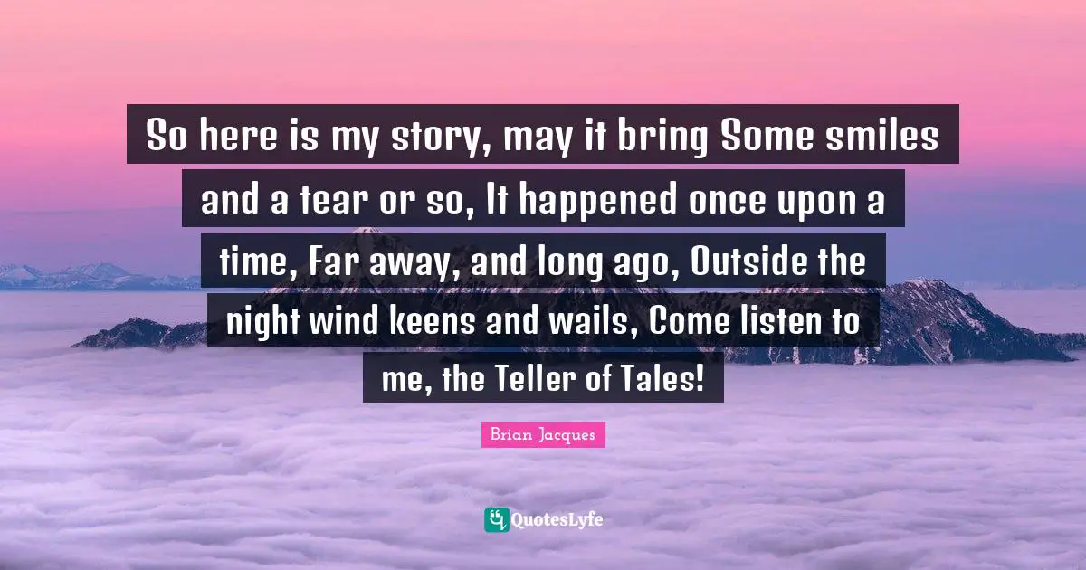 So here is my story, may it bring Some smiles and a tear or so, It happened once upon a time, Far away, and long ago, Outside the night wind keens and wails, Come listen to me, the Teller of Tales!