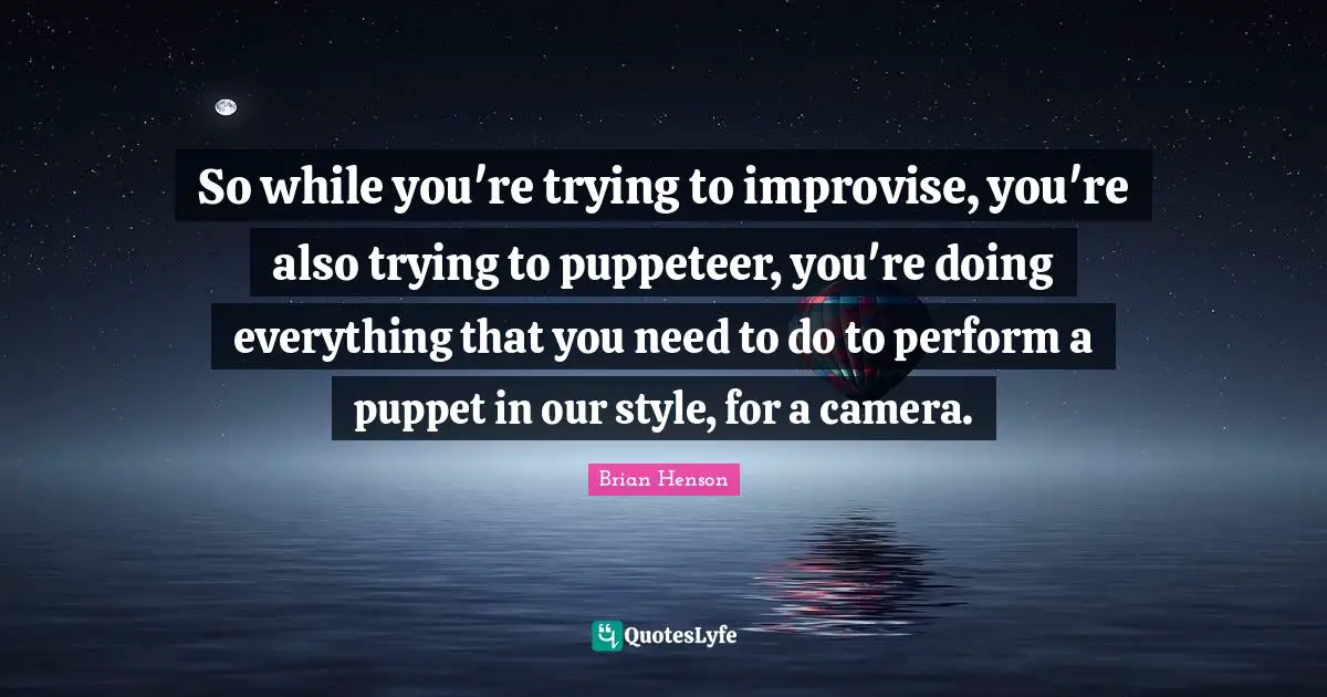So while you're trying to improvise, you're also trying to puppeteer, you're doing everything that you need to do to perform a puppet in our style, for a camera.