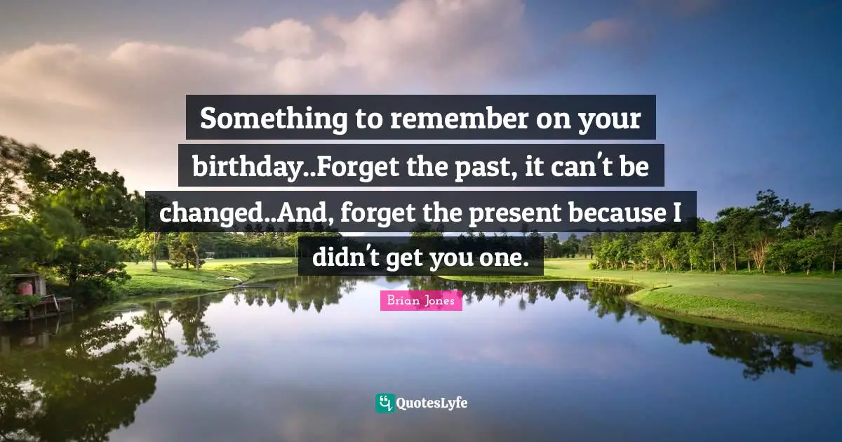Birthday Quotes: "Something to remember on your birthday..Forget the past, it can't be changed..And, forget the present because I didn't get you one."