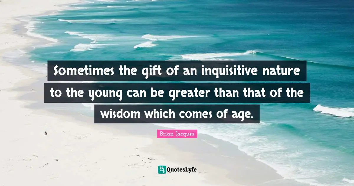 Sometimes the gift of an inquisitive nature to the young can be greater than that of the wisdom which comes of age.