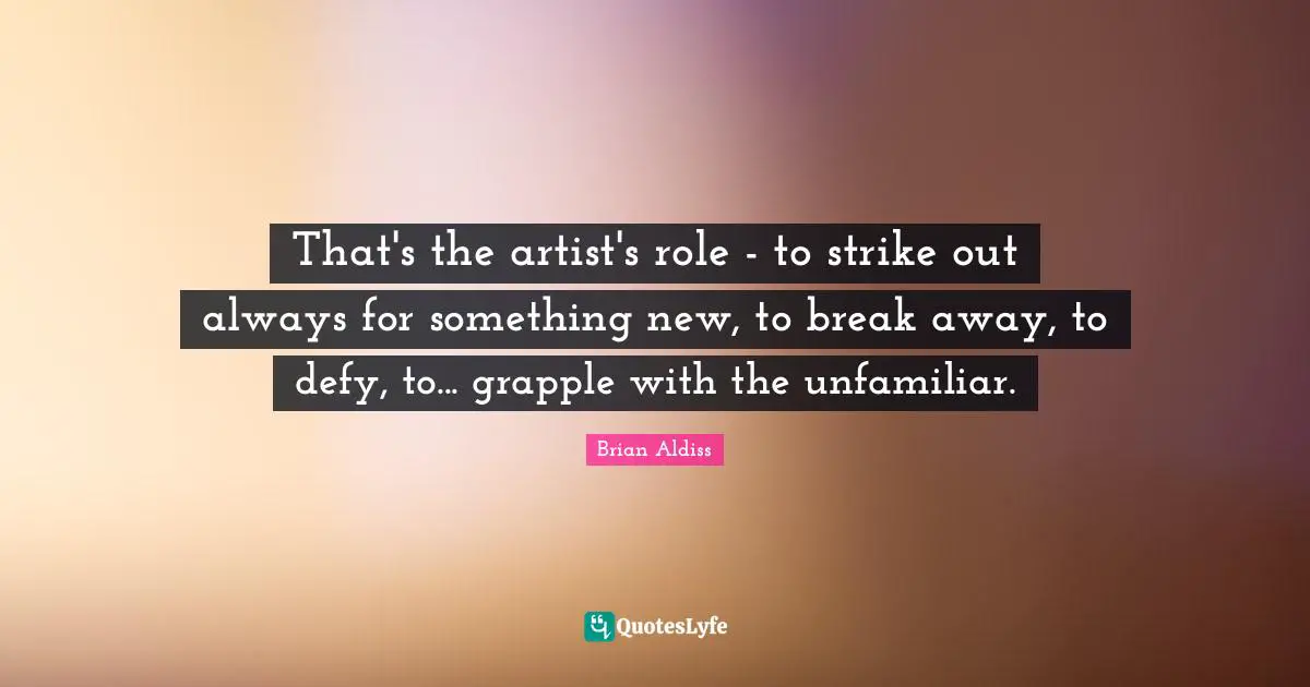 That's the artist's role - to strike out always for something new, to break away, to defy, to... grapple with the unfamiliar.