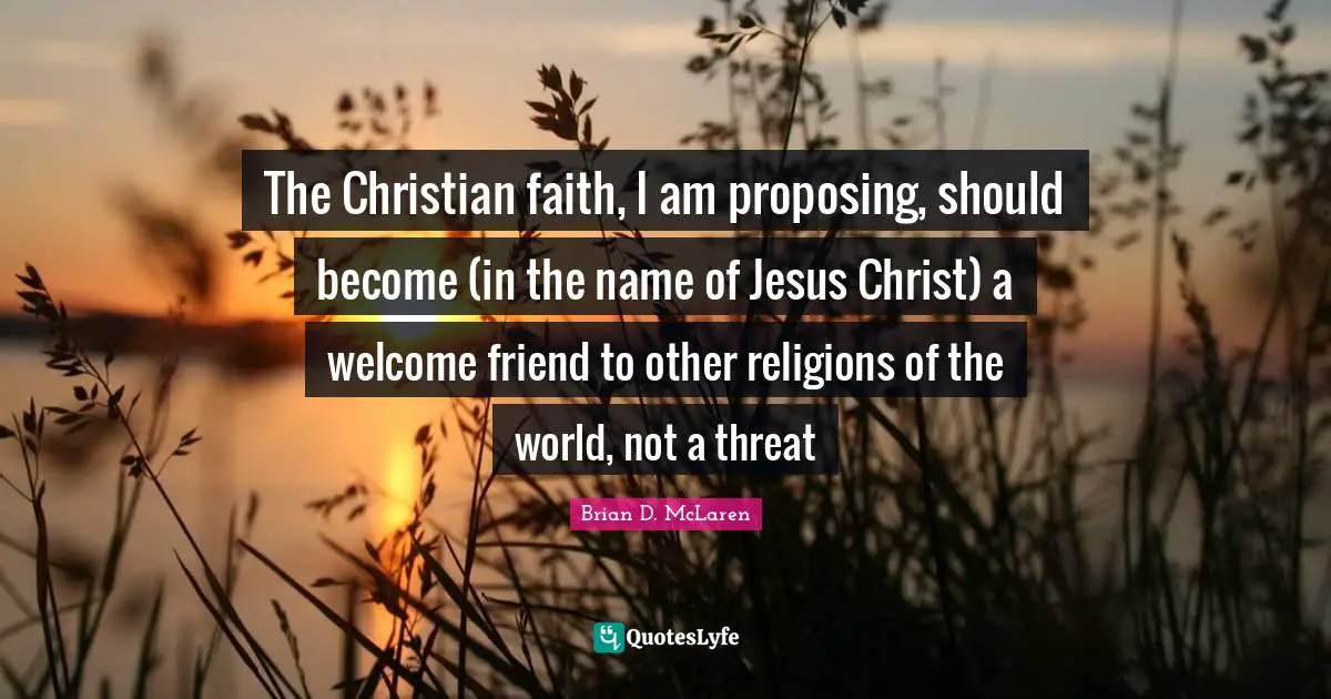The Christian faith, I am proposing, should become (in the name of Jesus Christ) a welcome friend to other religions of the world, not a threat