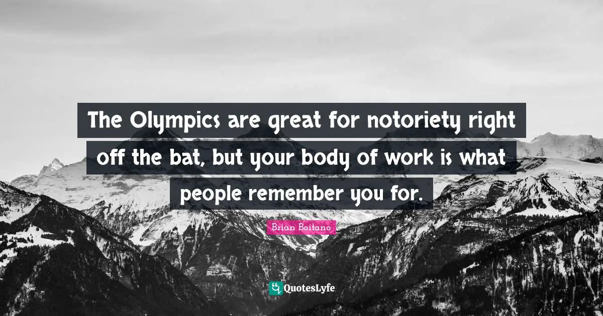 The Olympics are great for notoriety right off the bat, but your body of work is what people remember you for.