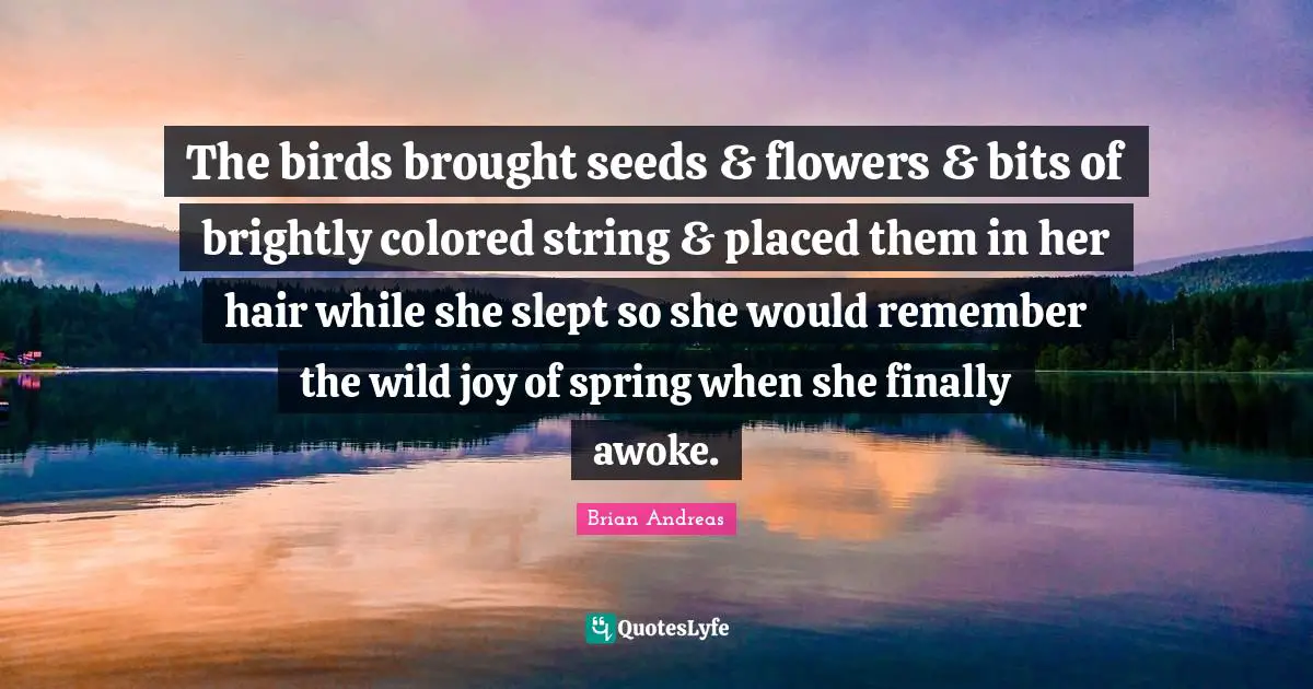 The birds brought seeds & flowers & bits of brightly colored string & placed them in her hair while she slept so she would remember the wild joy of spring when she finally awoke.