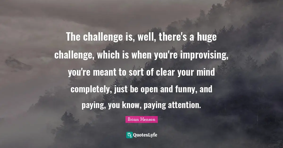 The challenge is, well, there's a huge challenge, which is when you're improvising, you're meant to sort of clear your mind completely, just be open and funny, and paying, you know, paying attention.