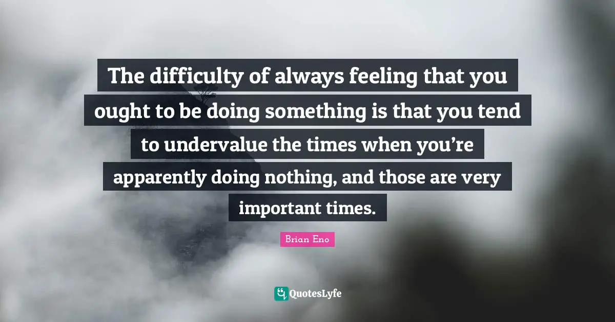 The difficulty of always feeling that you ought to be doing something is that you tend to undervalue the times when you’re apparently doing nothing, and those are very important times.