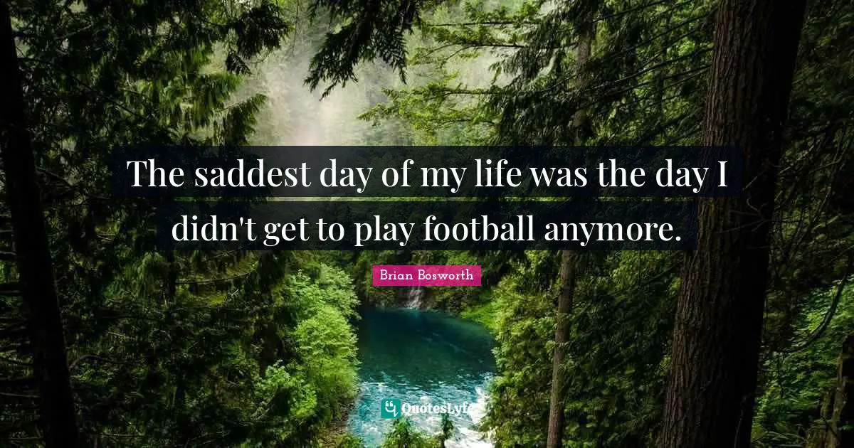 The saddest day of my life was the day I didn't get to play football anymore.