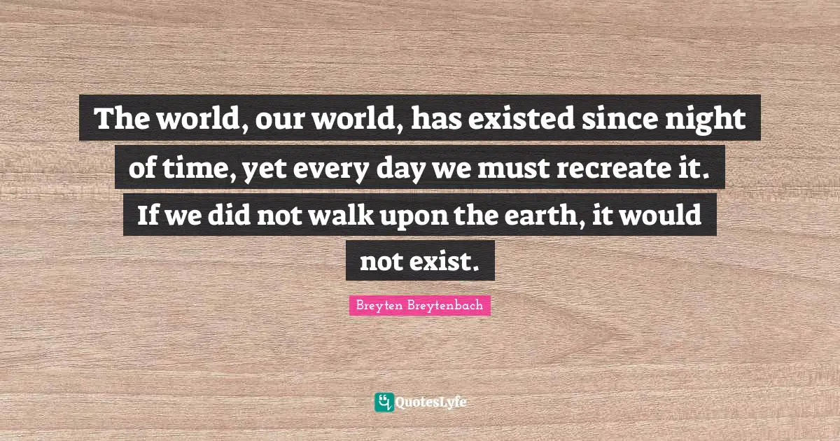 The world, our world, has existed since night of time, yet every day we must recreate it. If we did not walk upon the earth, it would not exist.