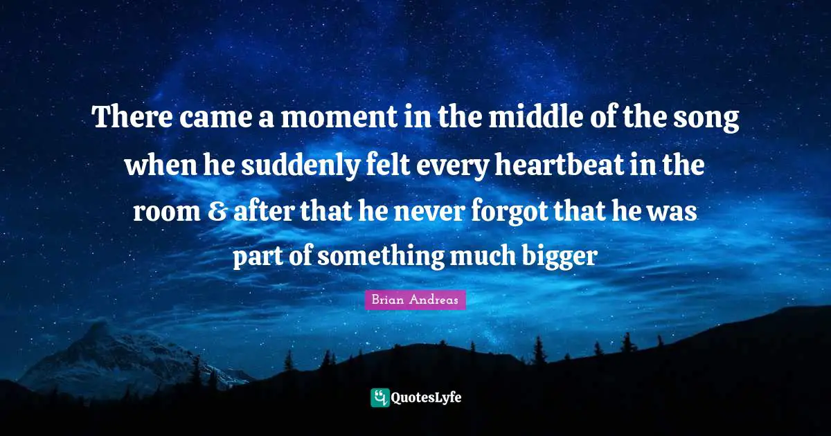 There came a moment in the middle of the song when he suddenly felt every heartbeat in the room & after that he never forgot that he was part of something much bigger