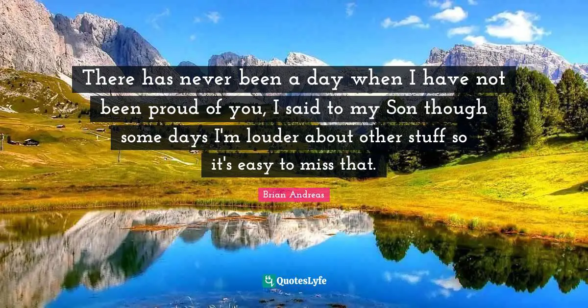 There has never been a day when I have not been proud of you, I said to my Son though some days I'm louder about other stuff so it's easy to miss that.