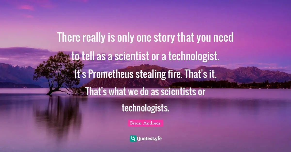 There really is only one story that you need to tell as a scientist or a technologist. It's Prometheus stealing fire. That's it. That's what we do as scientists or technologists.