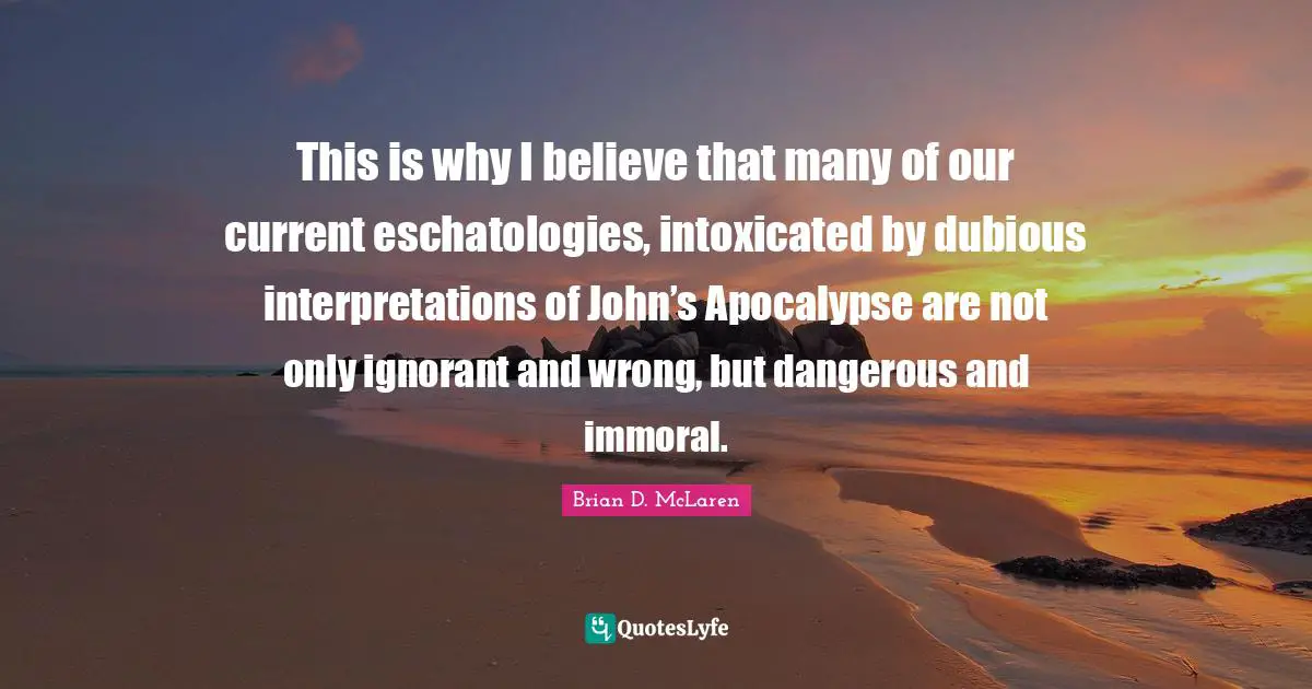 This is why I believe that many of our current eschatologies, intoxicated by dubious interpretations of John’s Apocalypse are not only ignorant and wrong, but dangerous and immoral.