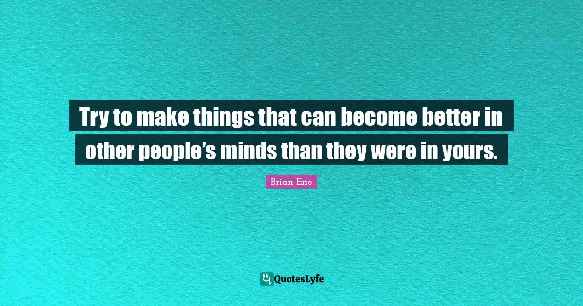 Try to make things that can become better in other people’s minds than they were in yours.