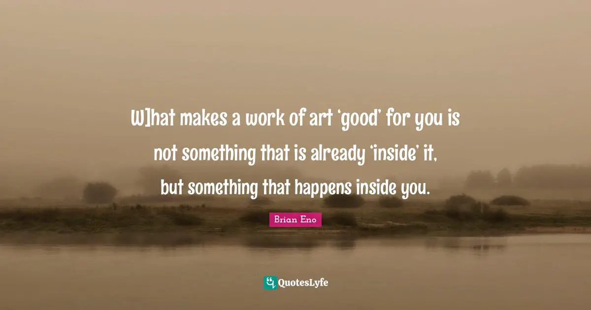 W]hat makes a work of art ‘good’ for you is not something that is already ‘inside’ it, but something that happens inside you.