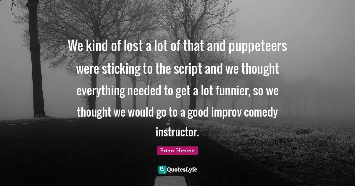 We kind of lost a lot of that and puppeteers were sticking to the script and we thought everything needed to get a lot funnier, so we thought we would go to a good improv comedy instructor.