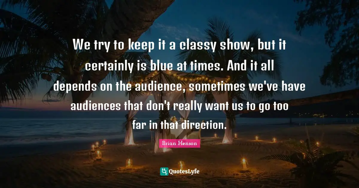 We try to keep it a classy show, but it certainly is blue at times. And it all depends on the audience, sometimes we've have audiences that don't really want us to go too far in that direction.