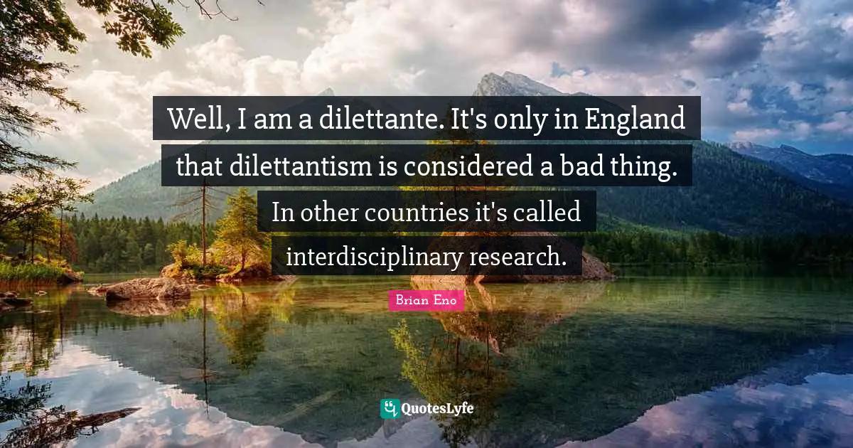 Well, I am a dilettante. It's only in England that dilettantism is considered a bad thing. In other countries it's called interdisciplinary research.