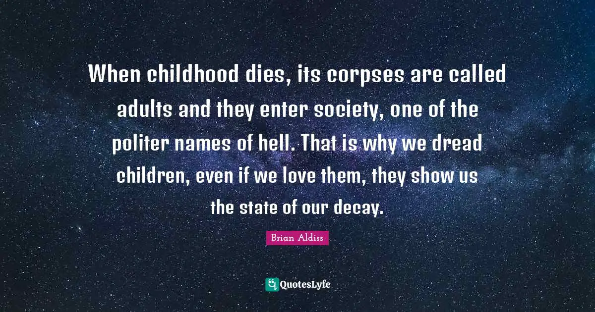 When childhood dies, its corpses are called adults and they enter society, one of the politer names of hell. That is why we dread children, even if we love them, they show us the state of our decay.