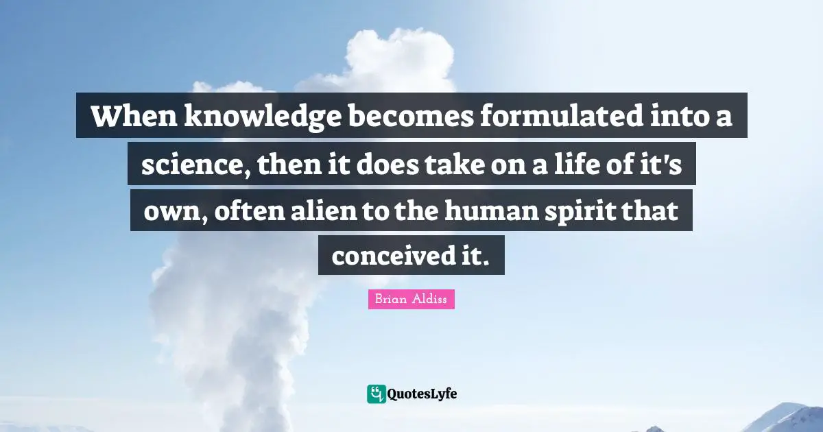 When knowledge becomes formulated into a science, then it does take on a life of it's own, often alien to the human spirit that conceived it.