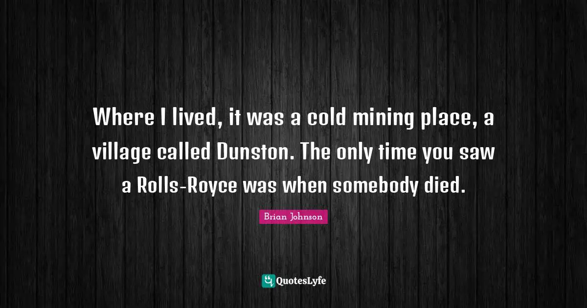 Where I lived, it was a cold mining place, a village called Dunston. The only time you saw a Rolls-Royce was when somebody died.