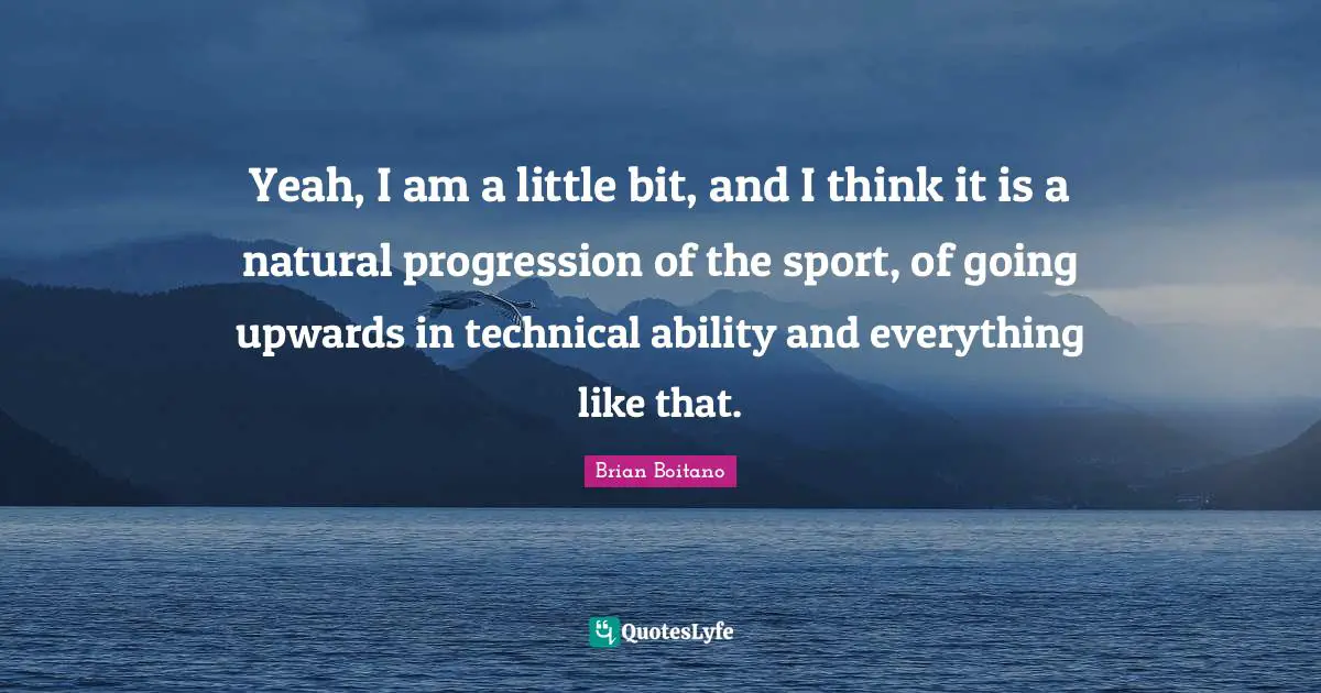 Yeah, I am a little bit, and I think it is a natural progression of the sport, of going upwards in technical ability and everything like that.