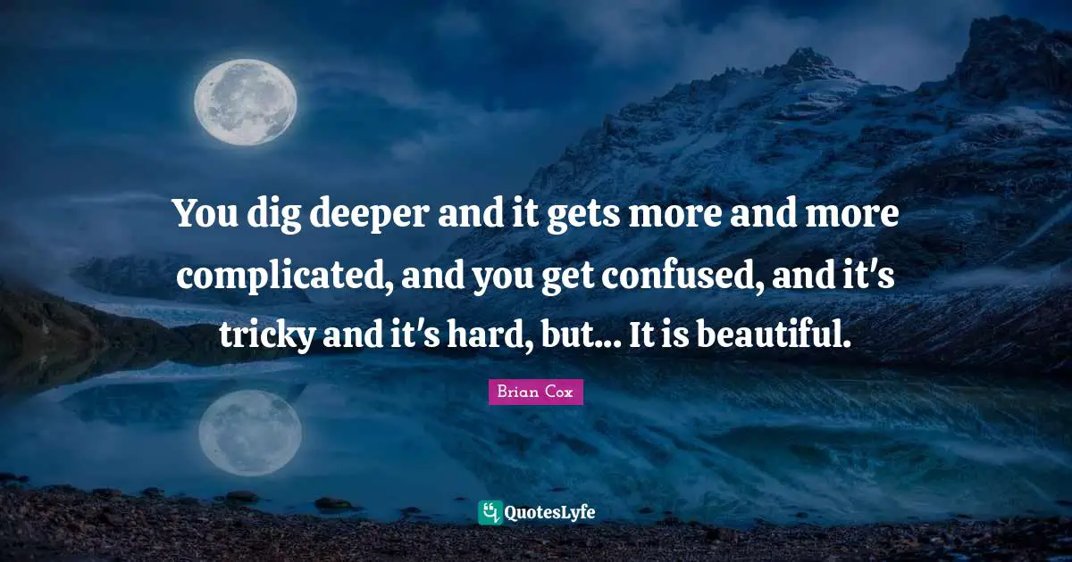 Brian Cox Quotes: You dig deeper and it gets more and more complicated, and you get confused, and it's tricky and it's hard, but... It is beautiful.