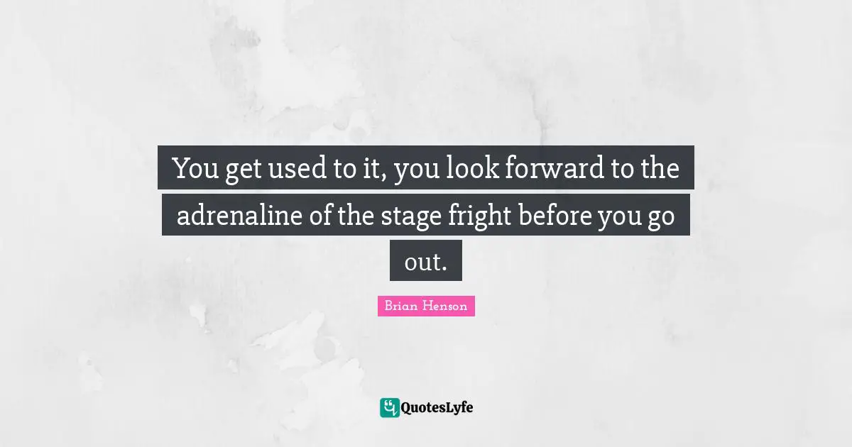 You get used to it, you look forward to the adrenaline of the stage fright before you go out.