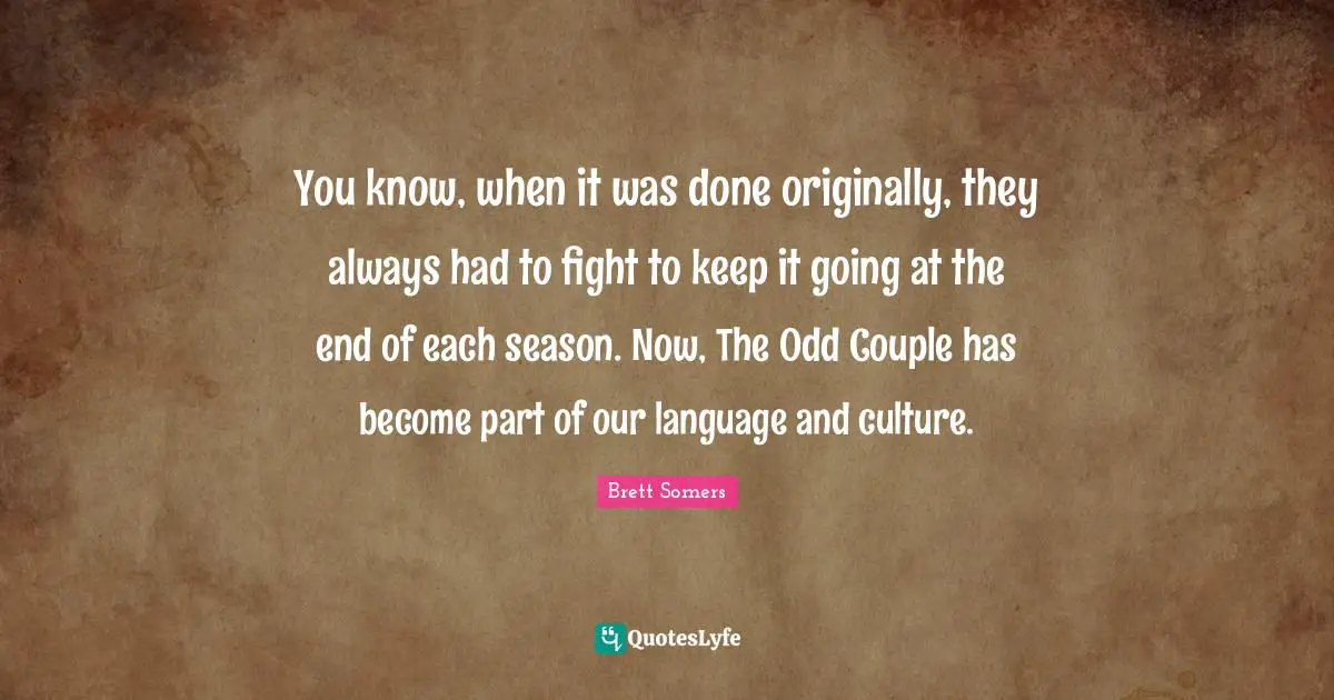 You know, when it was done originally, they always had to fight to keep it going at the end of each season. Now, The Odd Couple has become part of our language and culture.
