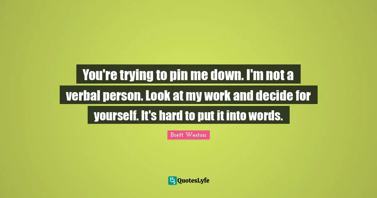 You're trying to pin me down. I'm not a verbal person. Look at my work and decide for yourself. It's hard to put it into words.