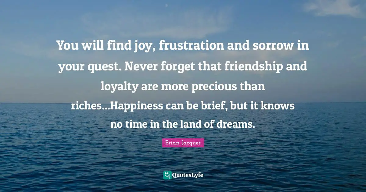 You will find joy, frustration and sorrow in your quest. Never forget that friendship and loyalty are more precious than riches...Happiness can be brief, but it knows no time in the land of dreams.