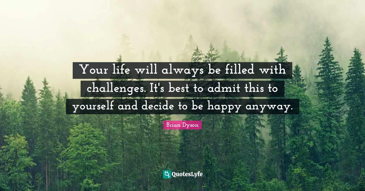 Your life will always be filled with challenges. It's best to admit this to yourself and decide to be happy anyway.