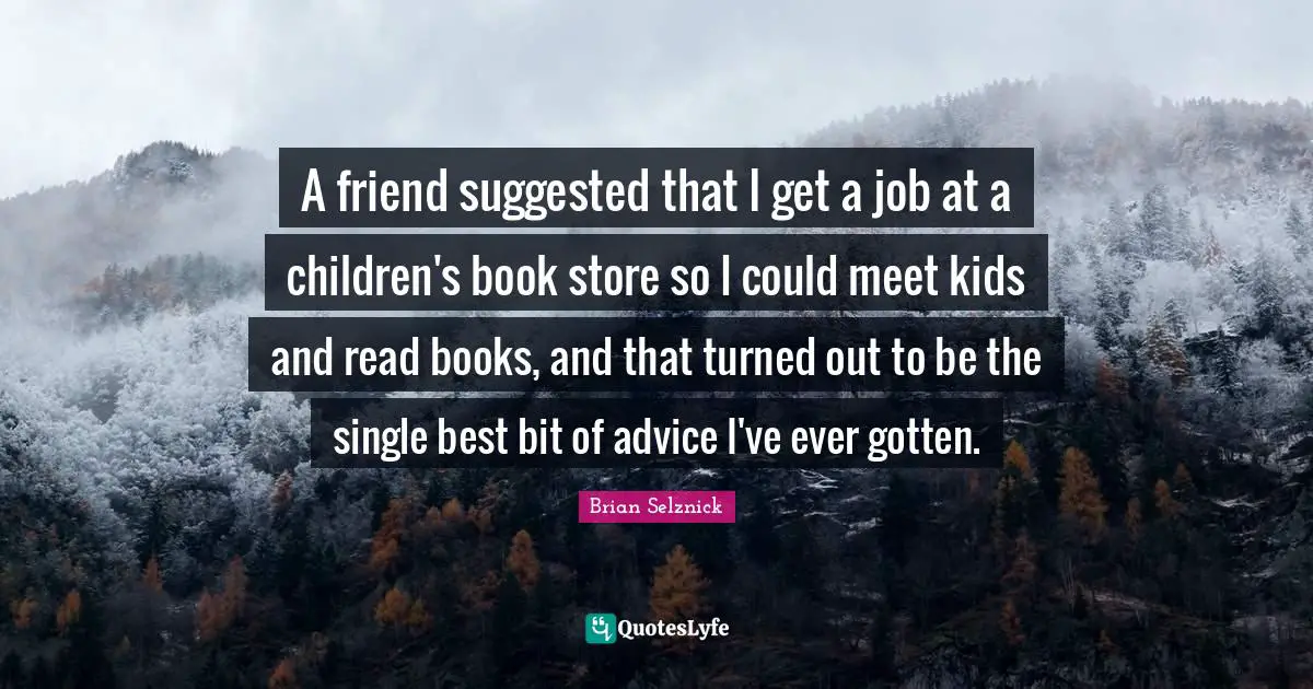 A friend suggested that I get a job at a children's book store so I could meet kids and read books, and that turned out to be the single best bit of advice I've ever gotten.