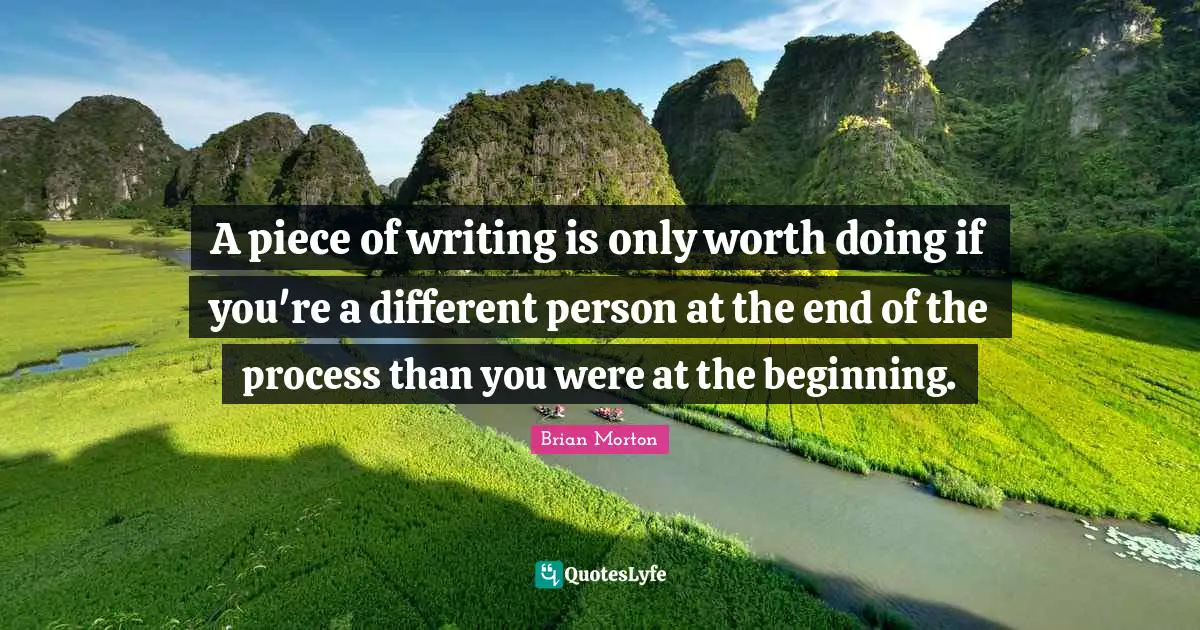 A piece of writing is only worth doing if you're a different person at the end of the process than you were at the beginning.