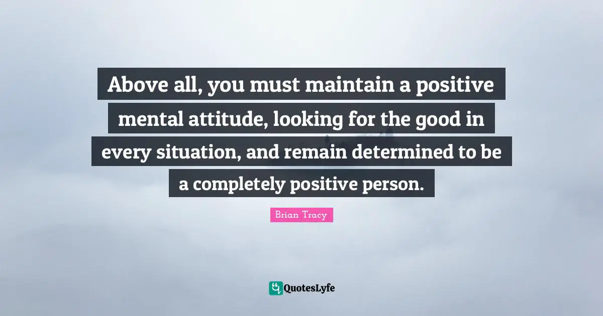 Above all, you must maintain a positive mental attitude, looking for the good in every situation, and remain determined to be a completely positive person.