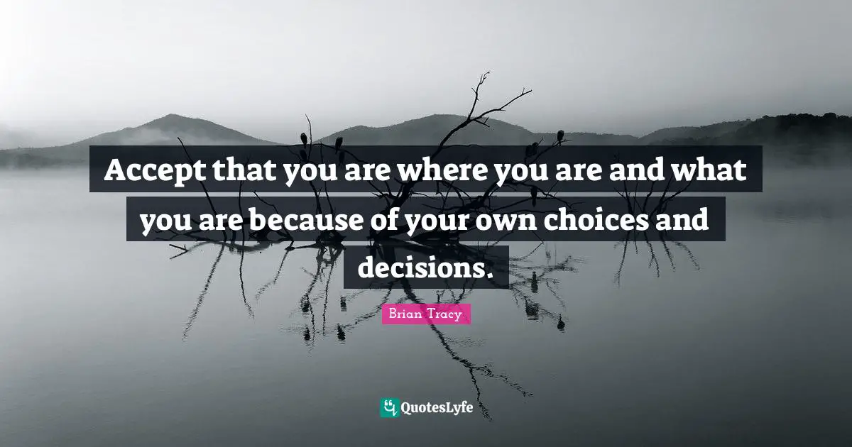 Accept that you are where you are and what you are because of your own choices and decisions.