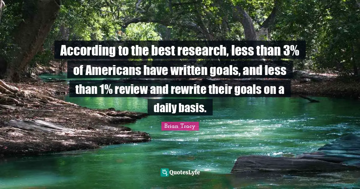 According to the best research, less than 3% of Americans have written goals, and less than 1% review and rewrite their goals on a daily basis.