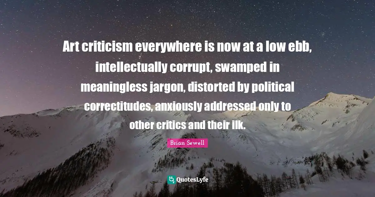 Art criticism everywhere is now at a low ebb, intellectually corrupt, swamped in meaningless jargon, distorted by political correctitudes, anxiously addressed only to other critics and their ilk.