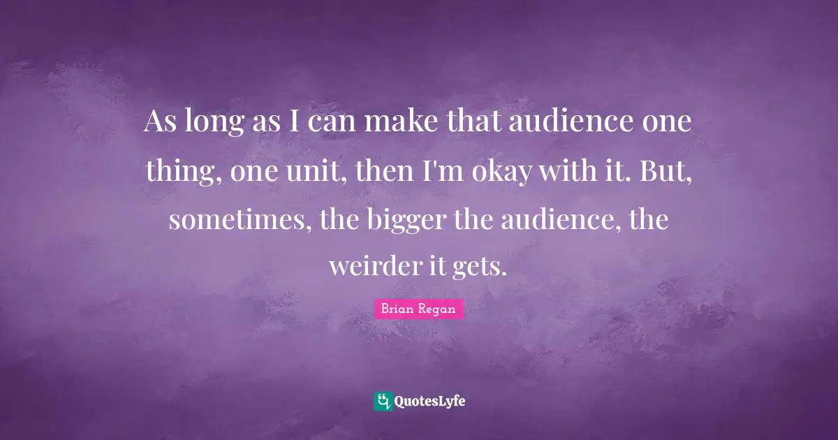 Brian Regan Quotes: "As long as I can make that audience one thing, one unit, then I'm okay with it. But, sometimes, the bigger the audience, the weirder it gets."
