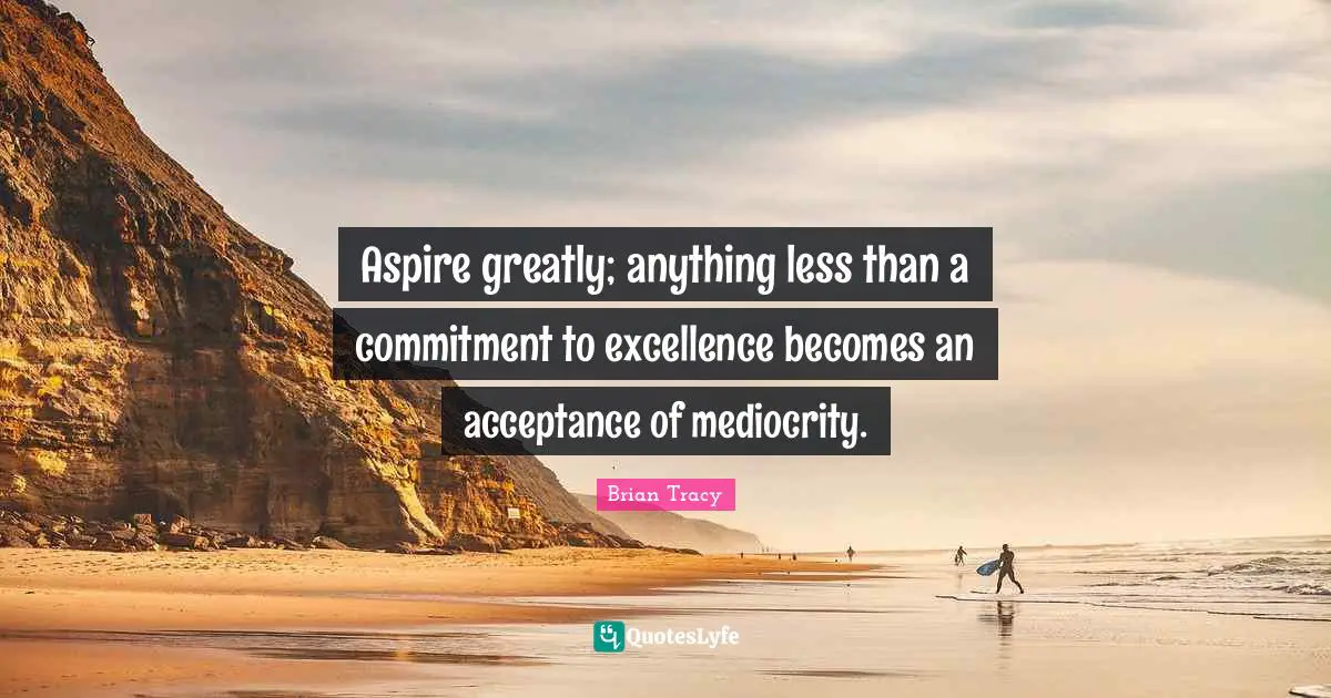 Aspire greatly; anything less than a commitment to excellence becomes an acceptance of mediocrity.