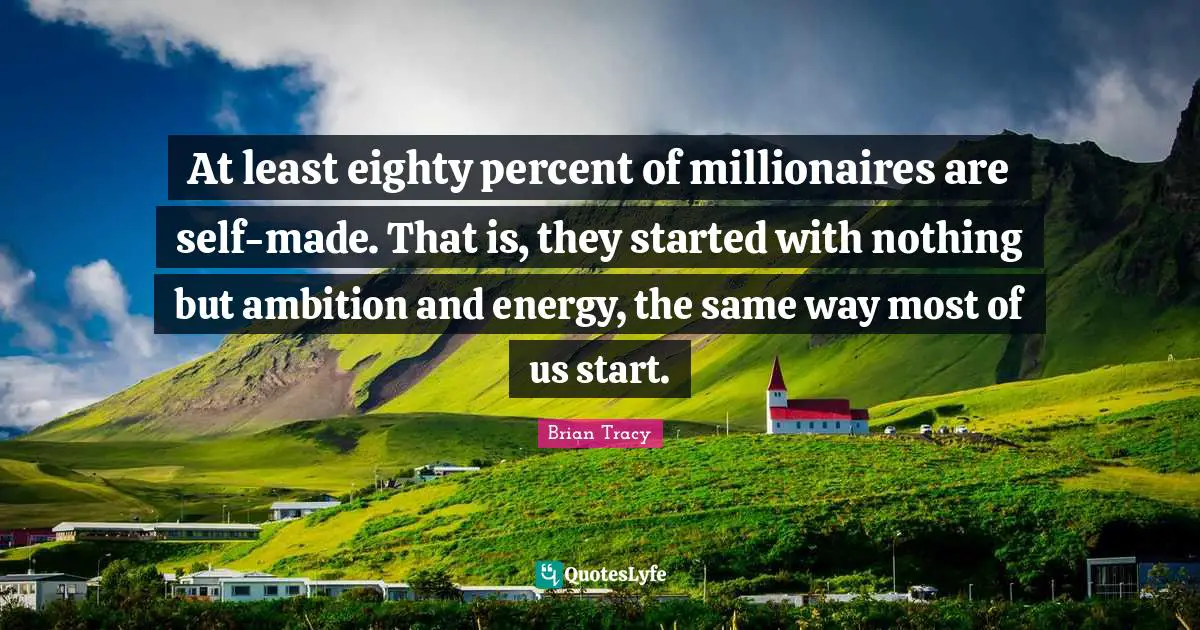 At least eighty percent of millionaires are self-made. That is, they started with nothing but ambition and energy, the same way most of us start.