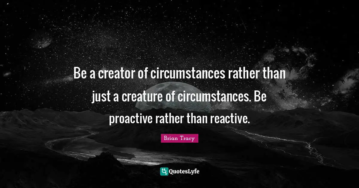Proactive Quotes: "Be a creator of circumstances rather than just a creature of circumstances. Be proactive rather than reactive."