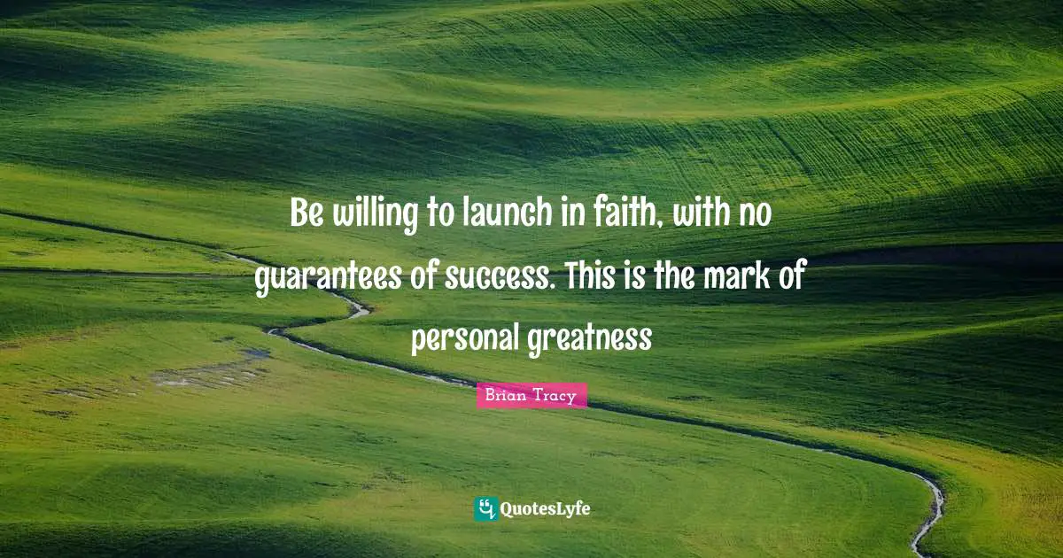 Be willing to launch in faith, with no guarantees of success. This is the mark of personal greatness
