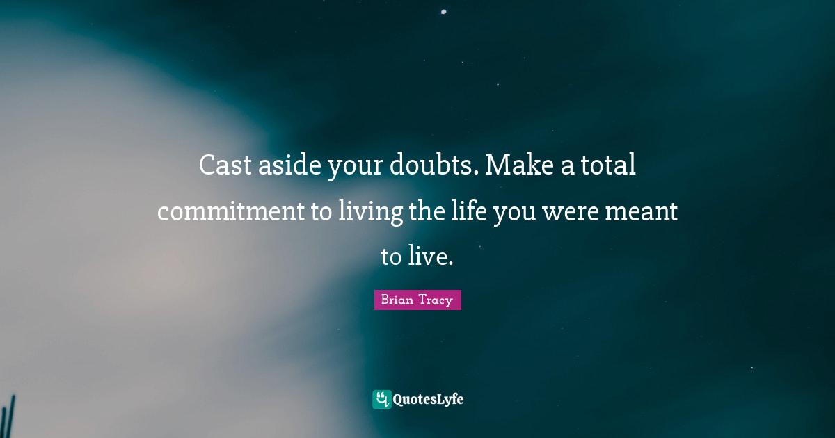 Cast aside your doubts. Make a total commitment to living the life you were meant to live.
