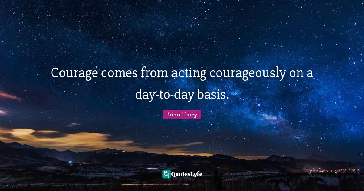 Courage comes from acting courageously on a day-to-day basis.